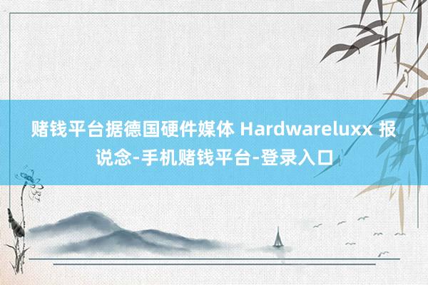 赌钱平台据德国硬件媒体 Hardwareluxx 报说念-手机赌钱平台-登录入口