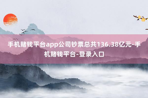手机赌钱平台app公司钞票总共136.38亿元-手机赌钱平台-登录入口