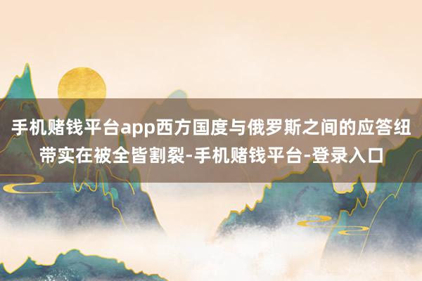 手机赌钱平台app西方国度与俄罗斯之间的应答纽带实在被全皆割裂-手机赌钱平台-登录入口