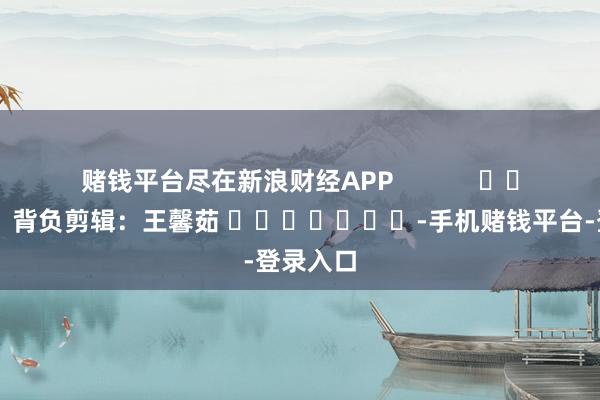 赌钱平台尽在新浪财经APP            						背负剪辑：王馨茹 							-手机赌钱平台-登录入口