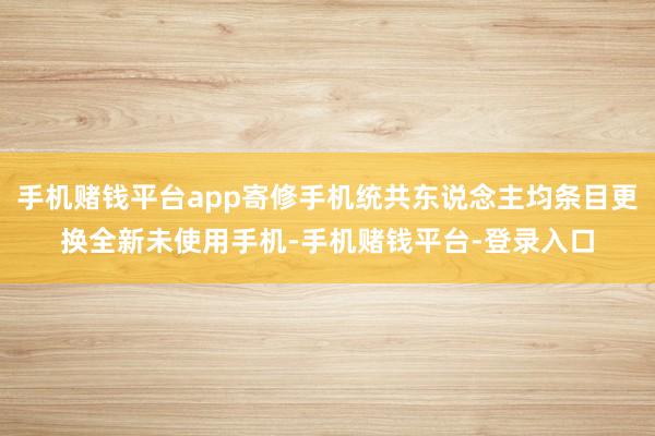 手机赌钱平台app寄修手机统共东说念主均条目更换全新未使用手机-手机赌钱平台-登录入口