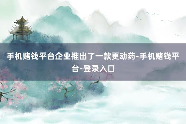 手机赌钱平台企业推出了一款更动药-手机赌钱平台-登录入口