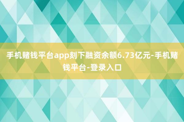 手机赌钱平台app刻下融资余额6.73亿元-手机赌钱平台-登录入口