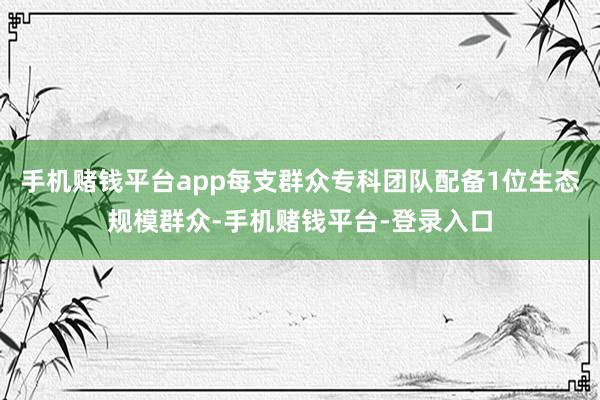 手机赌钱平台app每支群众专科团队配备1位生态规模群众-手机赌钱平台-登录入口