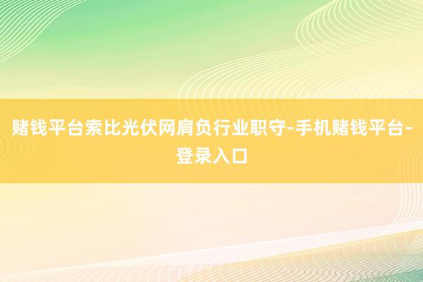 赌钱平台索比光伏网肩负行业职守-手机赌钱平台-登录入口