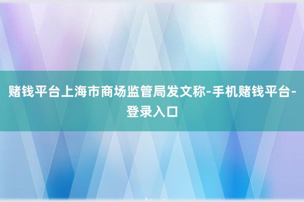 赌钱平台上海市商场监管局发文称-手机赌钱平台-登录入口