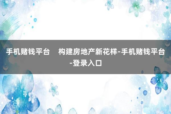 手机赌钱平台 构建房地产新花样-手机赌钱平台-登录入口