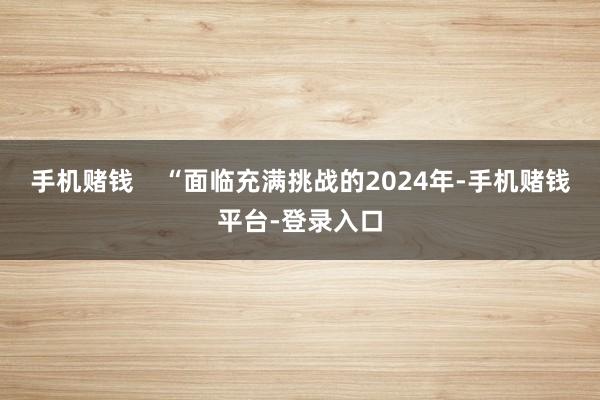 手机赌钱 “面临充满挑战的2024年-手机赌钱平台-登录入口