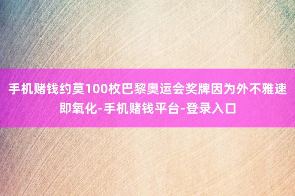 手机赌钱约莫100枚巴黎奥运会奖牌因为外不雅速即氧化-手机赌钱平台-登录入口