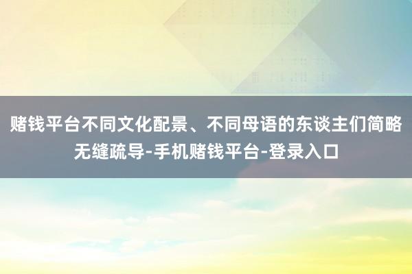 赌钱平台不同文化配景、不同母语的东谈主们简略无缝疏导-手机赌钱平台-登录入口