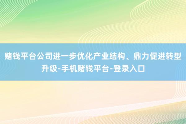 赌钱平台 公司进一步优化产业结构、鼎力促进转型升级-手机赌钱平台-登录入口