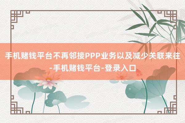 手机赌钱平台不再邻接PPP业务以及减少关联来往-手机赌钱平台-登录入口